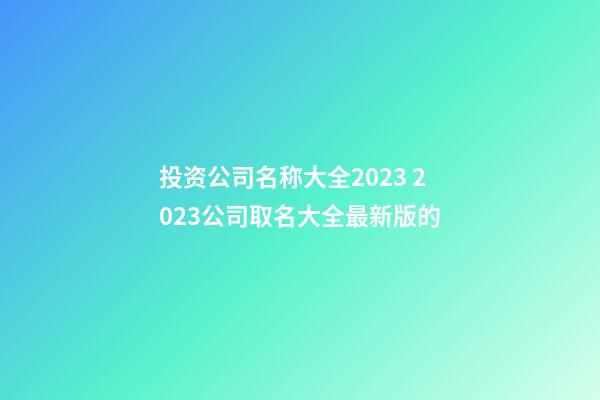 投资公司名称大全2023 2023公司取名大全最新版的-第1张-公司起名-玄机派